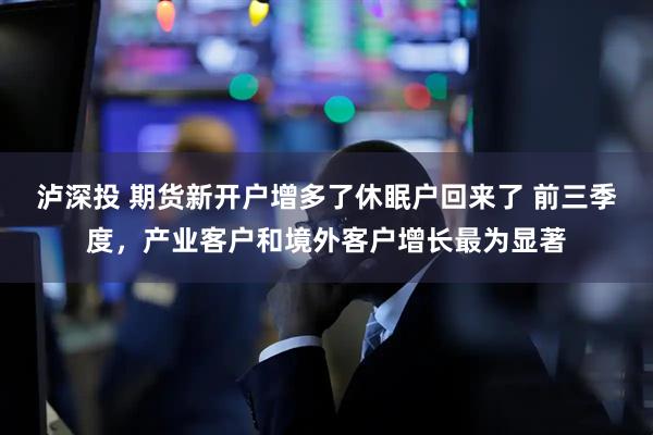 泸深投 期货新开户增多了休眠户回来了 前三季度，产业客户和境外客户增长最为显著