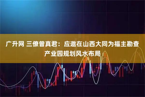 广升网 三僚曾真君：应邀在山西大同为福主勘查产业园规划风水布局