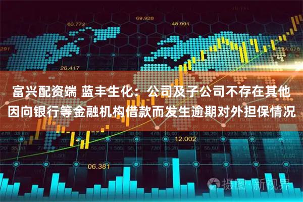 富兴配资端 蓝丰生化：公司及子公司不存在其他因向银行等金融机构借款而发生逾期对外担保情况