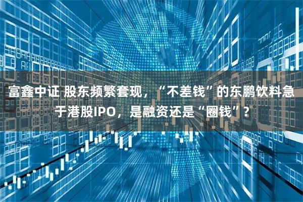 富鑫中证 股东频繁套现，“不差钱”的东鹏饮料急于港股IPO，是融资还是“圈钱”？