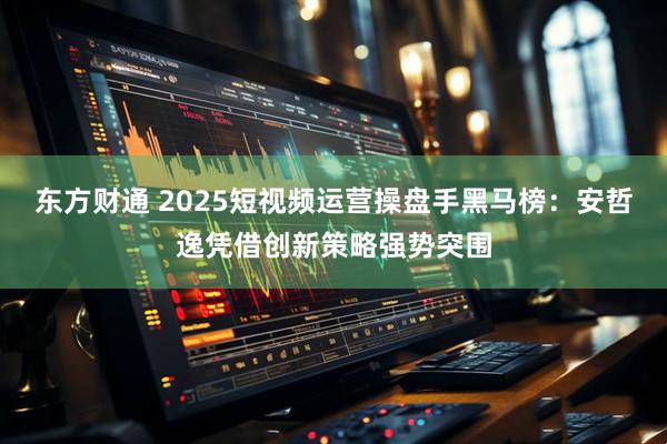 东方财通 2025短视频运营操盘手黑马榜：安哲逸凭借创新策略强势突围