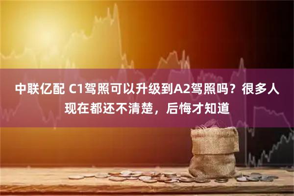 中联亿配 C1驾照可以升级到A2驾照吗？很多人现在都还不清楚，后悔才知道