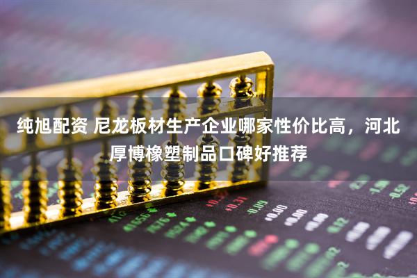 纯旭配资 尼龙板材生产企业哪家性价比高，河北厚博橡塑制品口碑好推荐