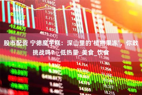 股市配资 宁德魔芋糕：深山里的‘植物果冻’，你敢挑战吗？_低热量_美食_饮食