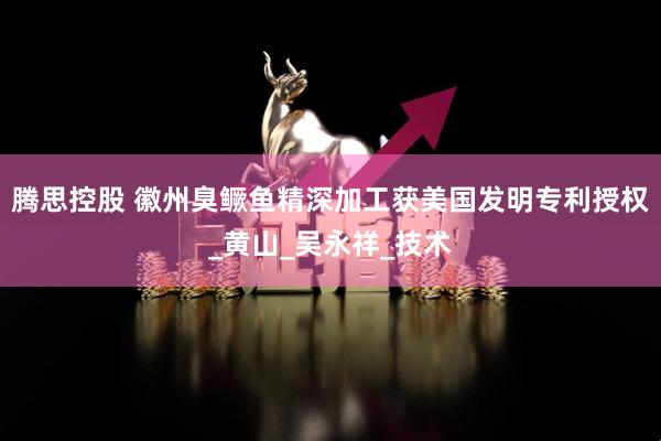 腾思控股 徽州臭鳜鱼精深加工获美国发明专利授权_黄山_吴永祥_技术