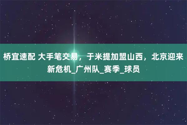 桥宜速配 大手笔交易，于米提加盟山西，北京迎来新危机_广州队_赛季_球员