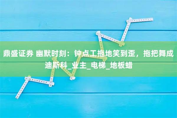 鼎盛证券 幽默时刻：钟点工拖地笑到歪，拖把舞成迪斯科_业主_电梯_地板蜡