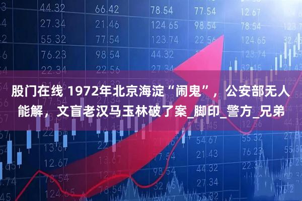 股门在线 1972年北京海淀“闹鬼”，公安部无人能解，文盲老汉马玉林破了案_脚印_警方_兄弟