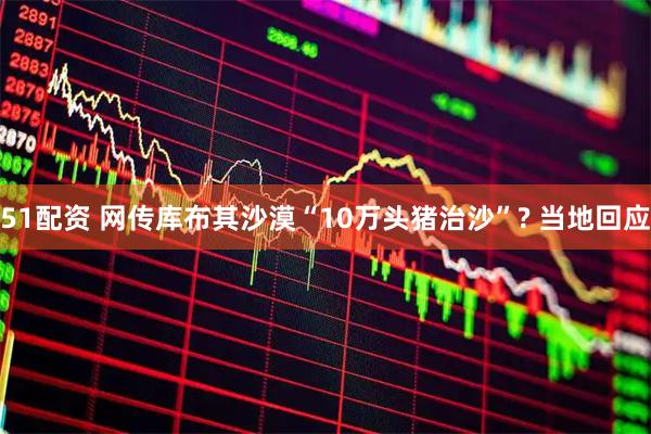 51配资 网传库布其沙漠“10万头猪治沙”? 当地回应