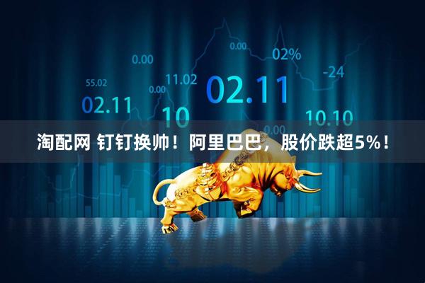 淘配网 钉钉换帅！阿里巴巴，股价跌超5%！