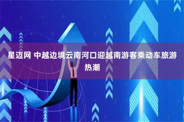 星迈网 中越边境云南河口迎越南游客乘动车旅游热潮