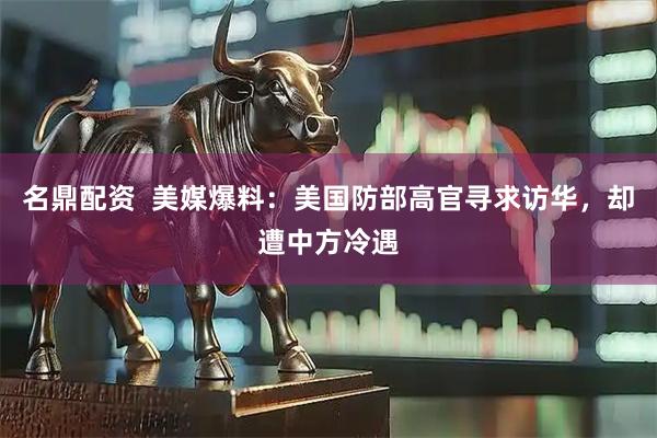 名鼎配资  美媒爆料：美国防部高官寻求访华，却遭中方冷遇