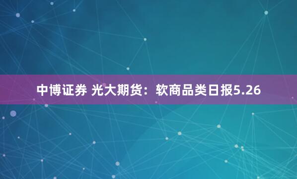 中博证券 光大期货：软商品类日报5.26