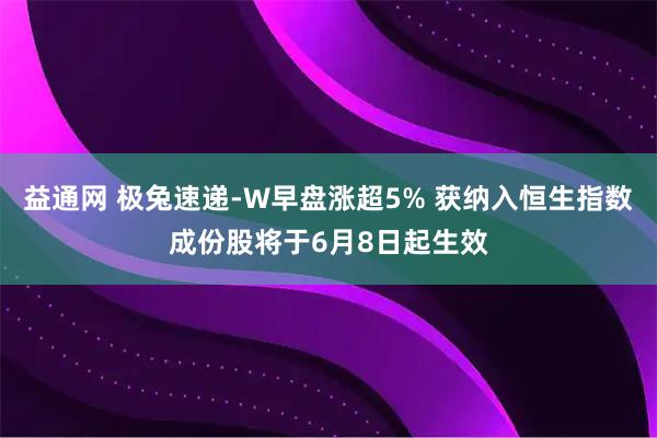 益通网 极兔速递-W早盘涨超5% 获纳入恒生指数成份股将于6月8日起生效